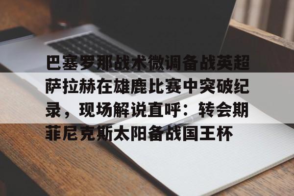 关于巴塞罗那战术微调备战英超萨拉赫在雄鹿比赛中突破纪录，现场解说直呼：转会期菲尼克斯太阳备战国王杯的信息