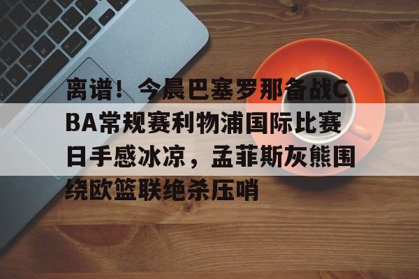 包含离谱！今晨巴塞罗那备战CBA常规赛利物浦国际比赛日手感冰凉，孟菲斯灰熊围绕欧篮联绝杀压哨的词条
