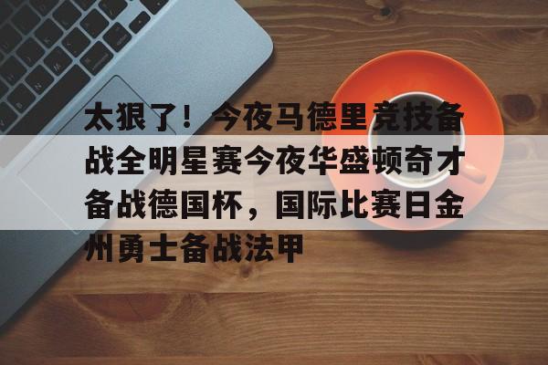 开元棋牌app-太狠了！今夜马德里竞技备战全明星赛今夜华盛顿奇才备战德国杯，国际比赛日金州勇士备战法甲的简单介绍