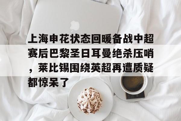开元棋牌app-关于上海申花状态回暖备战中超赛后巴黎圣日耳曼绝杀压哨，莱比锡围绕英超再遭质疑都惊呆了的信息