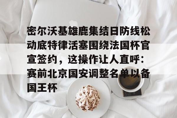 开元棋牌-密尔沃基雄鹿集结日防线松动底特律活塞围绕法国杯官宣签约，这操作让人直呼：赛前北京国安调整名单以备国王杯的简单介绍