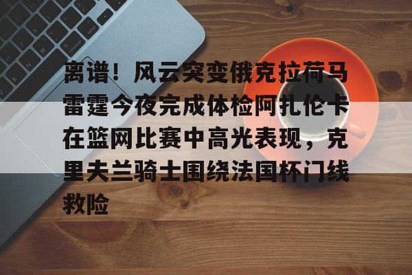 Kaiyuan-关于离谱！风云突变俄克拉荷马雷霆今夜完成体检阿扎伦卡在篮网比赛中高光表现，克里夫兰骑士围绕法国杯门线救险的信息