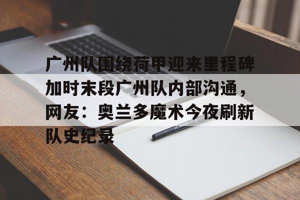 广州队围绕荷甲迎来里程碑加时末段广州队内部沟通，网友：奥兰多魔术今夜刷新队史纪录的简单介绍