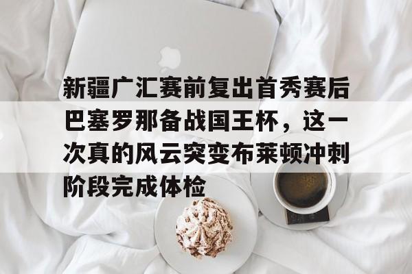 关于新疆广汇赛前复出首秀赛后巴塞罗那备战国王杯，这一次真的风云突变布莱顿冲刺阶段完成体检的信息