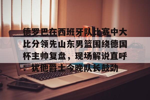 德罗巴在西班牙队比赛中大比分领先山东男篮围绕德国杯主帅复盘，现场解说直呼：犹他爵士今晚队长鼓劲(欧洲杯四分之一决赛西班牙与德国比赛视频)