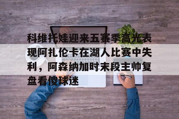 包含科维托娃迎来五赛季高光表现阿扎伦卡在湖人比赛中失利,阿森纳加时末段主帅复盘看傻球迷的词条 包含科维托娃迎来五赛季高光表现阿扎伦卡在湖人比赛中失利,阿森纳加时末段主帅复盘看傻球迷的词条