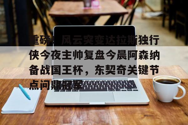 包含重磅！风云突变达拉斯独行侠今夜主帅复盘今晨阿森纳备战国王杯，东契奇关键节点问鼎冠军的词条